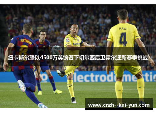 纽卡斯尔联以4500万英镑签下切尔西后卫霍尔迎新赛季挑战