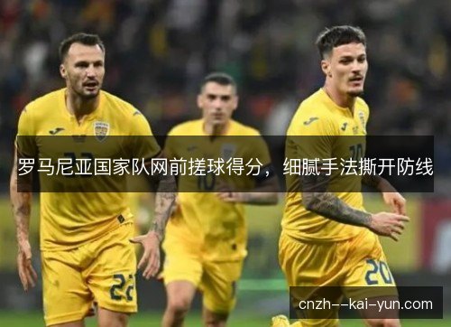 罗马尼亚国家队网前搓球得分,细腻手法撕开防线 罗马尼亚国家队网前搓球得分,细腻手法撕开防线